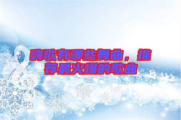 嗨歌有哪些舞曲，推薦最火爆的歌曲
