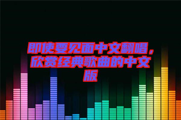 即使要見(jiàn)面中文翻唱，欣賞經(jīng)典歌曲的中文版