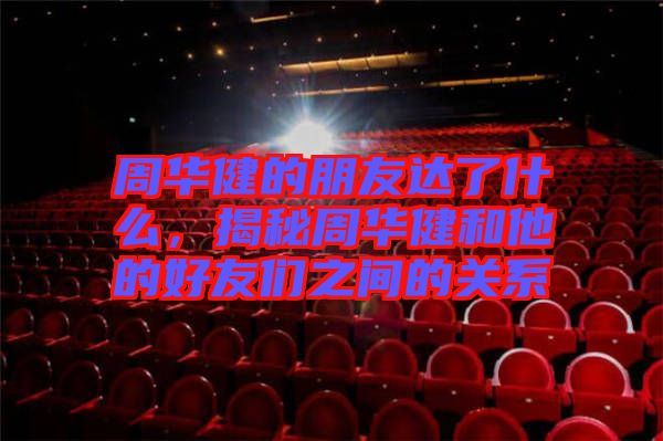 周華健的朋友達了什么，揭秘周華健和他的好友們之間的關(guān)系
