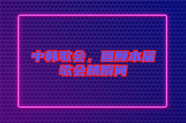 中韓歌會(huì)，回顧本屆歌會(huì)精瞬間