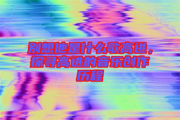 別想他是什么歌高進(jìn)，探尋高進(jìn)的音樂創(chuàng)作歷程
