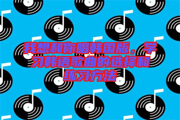 我想和你唱韓國版，學習韓語歌曲的選擇和練習方法