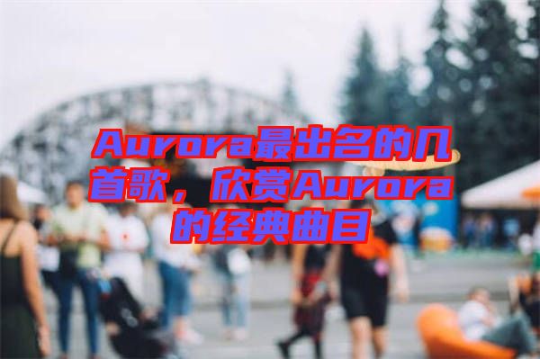 Aurora最出名的幾首歌，欣賞Aurora的經(jīng)典曲目