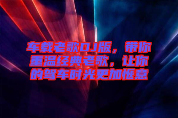 車載老歌DJ版，帶你重溫經(jīng)典老歌，讓你的駕車時(shí)光更加愜意
