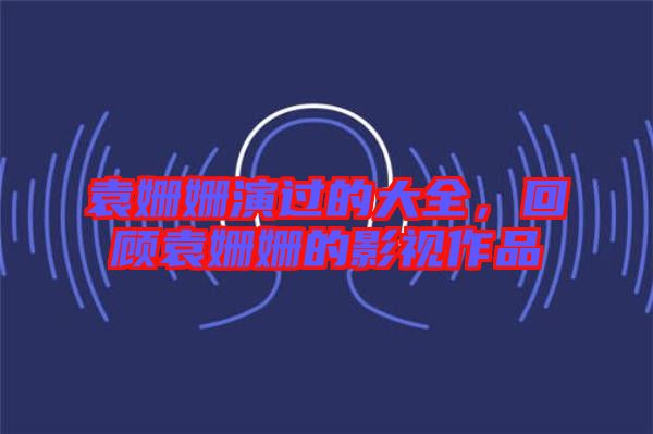 袁姍姍演過的大全，回顧袁姍姍的影視作品
