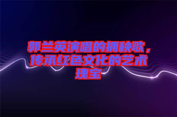 郭蘭英演唱的擁秧歌，傳承紅色文化的藝術(shù)瑰寶