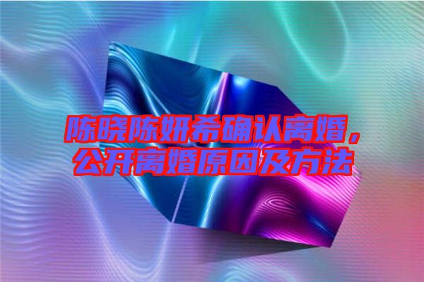 陳曉陳妍希確認離婚，公開離婚原因及方法