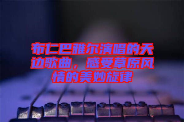 布仁巴雅爾演唱的天邊歌曲，感受草原風(fēng)情的美妙旋律