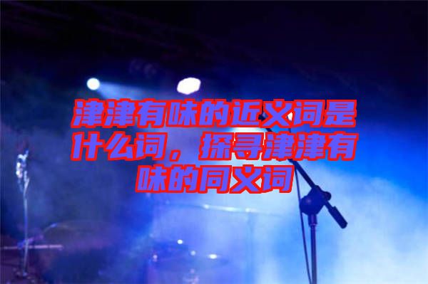 津津有味的近義詞是什么詞，探尋津津有味的同義詞