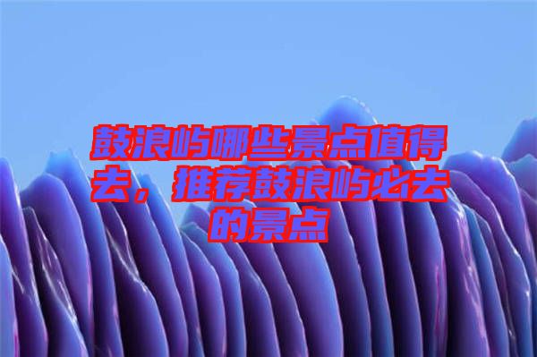 鼓浪嶼哪些景點(diǎn)值得去，推薦鼓浪嶼必去的景點(diǎn)
