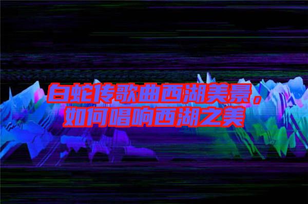 白蛇傳歌曲西湖美景，如何唱響西湖之美