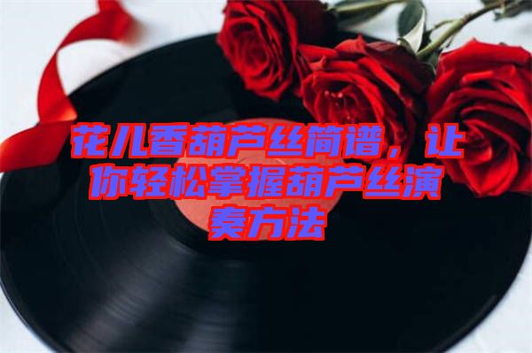 花兒香葫蘆絲簡譜，讓你輕松掌握葫蘆絲演奏方法