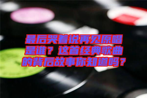 最后哭著說再見原唱是誰？這首經(jīng)典歌曲的背后故事你知道嗎？