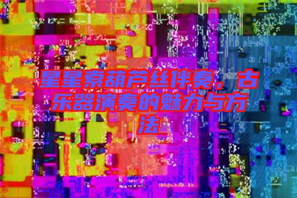 星星索葫蘆絲伴奏，古樂器演奏的魅力與方法