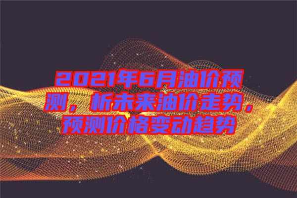 2021年6月油價(jià)預(yù)測(cè)，析未來(lái)油價(jià)走勢(shì)，預(yù)測(cè)價(jià)格變動(dòng)趨勢(shì)