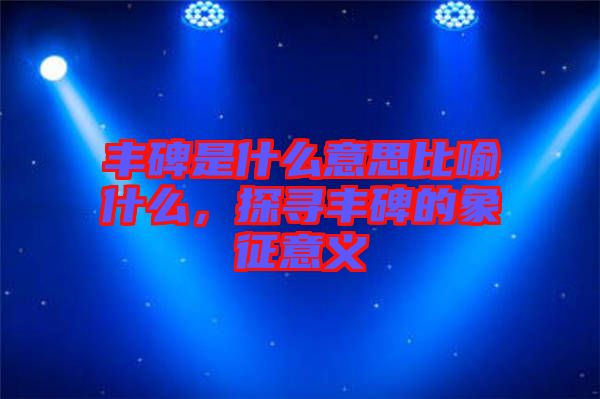 豐碑是什么意思比喻什么，探尋豐碑的象征意義