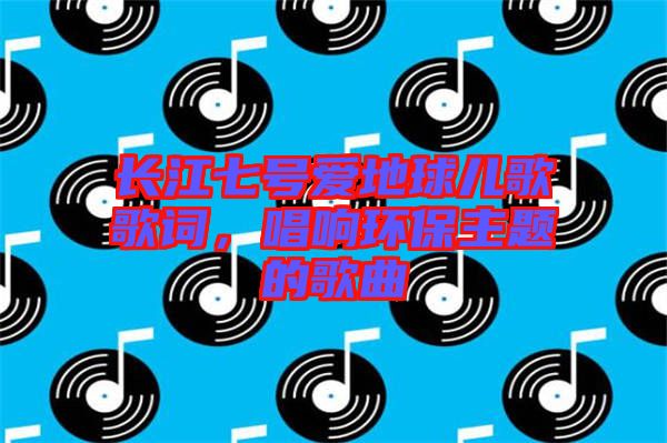 長(zhǎng)江七號(hào)愛(ài)地球兒歌歌詞，唱響環(huán)保主題的歌曲