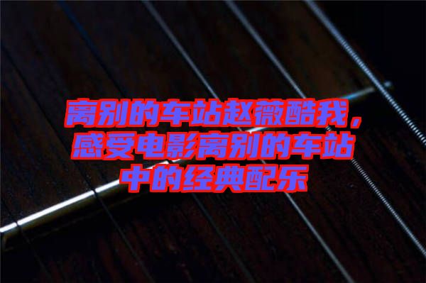 離別的車站趙薇酷我，感受電影離別的車站中的經(jīng)典配樂