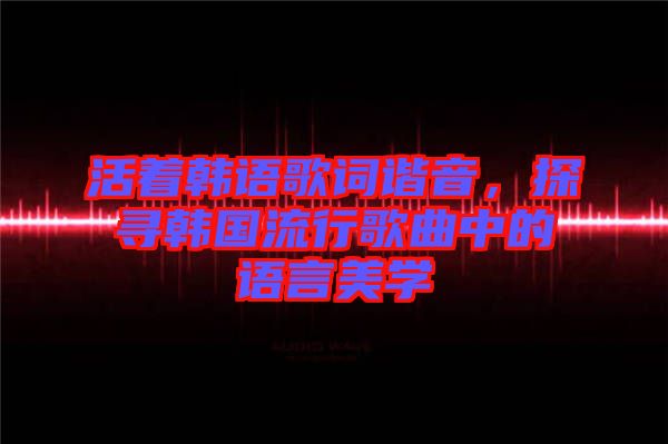 活著韓語歌詞諧音，探尋韓國流行歌曲中的語言美學(xué)