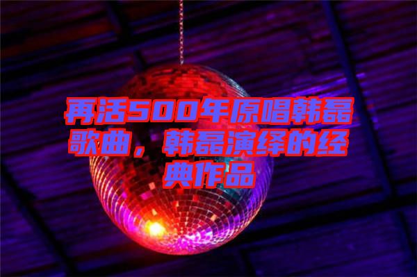 再活500年原唱韓磊歌曲，韓磊演繹的經(jīng)典作品