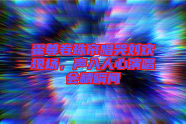 霍尊卷珠簾唱哭劉歡現(xiàn)場(chǎng)，聲入人心演唱會(huì)精瞬間
