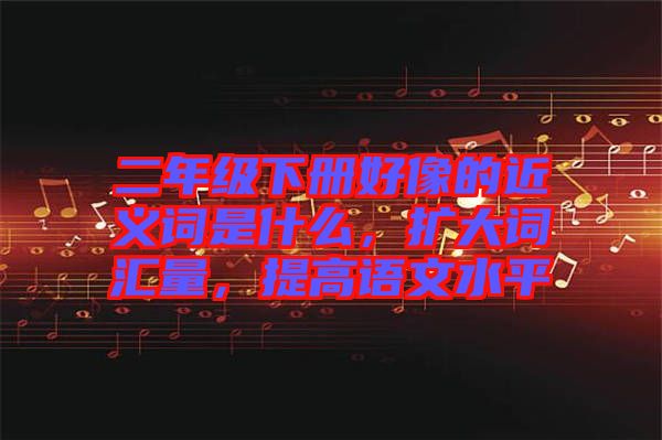 二年級下冊好像的近義詞是什么，擴大詞匯量，提高語文水平