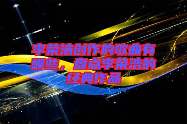 李榮浩創(chuàng)作的歌曲有哪些，盤(pán)點(diǎn)李榮浩的經(jīng)典作品