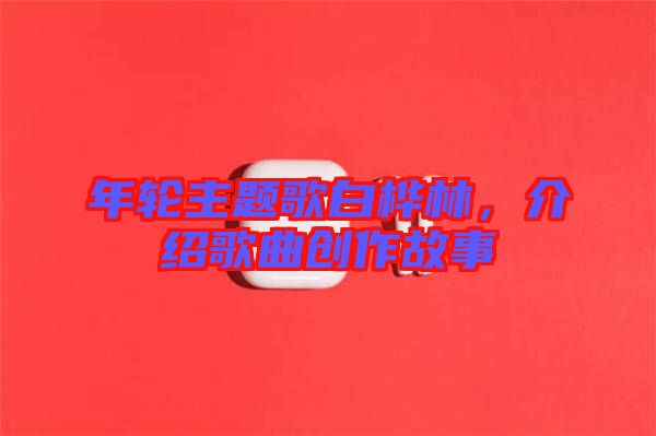 年輪主題歌白樺林，介紹歌曲創(chuàng)作故事