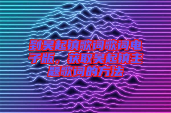 到吳起鎮(zhèn)歌詞歌詞電子版，獲取吳起鎮(zhèn)主題歌詞的方法