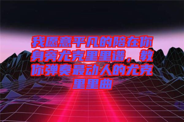 我愿意平凡的陪在你身旁尤克里里譜，教你彈奏最動(dòng)人的尤克里里曲