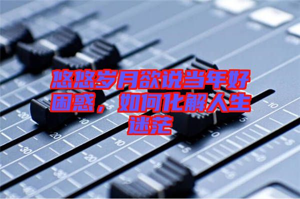 悠悠歲月欲說(shuō)當(dāng)年好困惑，如何化解人生迷茫