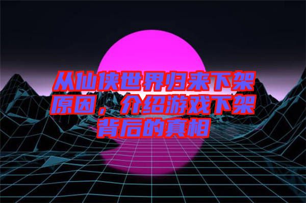從仙俠世界歸來(lái)下架原因，介紹游戲下架背后的真相