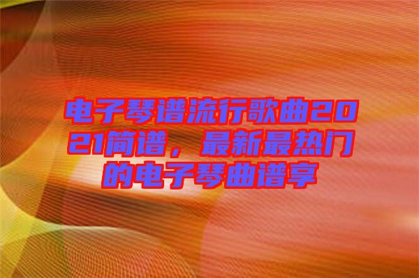 電子琴譜流行歌曲2021簡(jiǎn)譜，最新最熱門的電子琴曲譜享