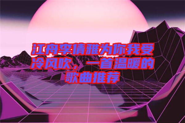 江舟李倩雅為你我受冷風(fēng)吹，一首溫暖的歌曲推薦