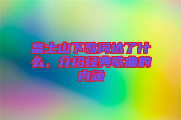 富士山下歌詞達(dá)了什么，介紹經(jīng)典歌曲的內(nèi)涵