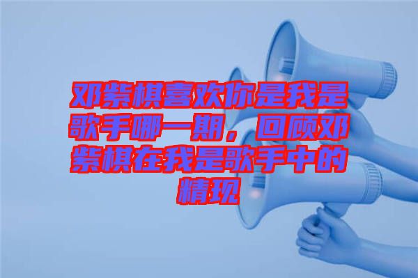 鄧紫棋喜歡你是我是歌手哪一期，回顧鄧紫棋在我是歌手中的精現(xiàn)
