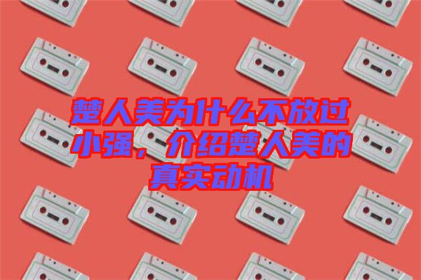 楚人美為什么不放過(guò)小強(qiáng)，介紹楚人美的真實(shí)動(dòng)機(jī)