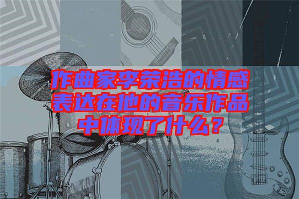 作曲家李榮浩的情感表達在他的音樂作品中體現(xiàn)了什么？