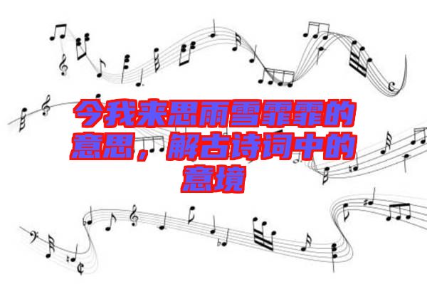 今我來思雨雪霏霏的意思，解古詩詞中的意境