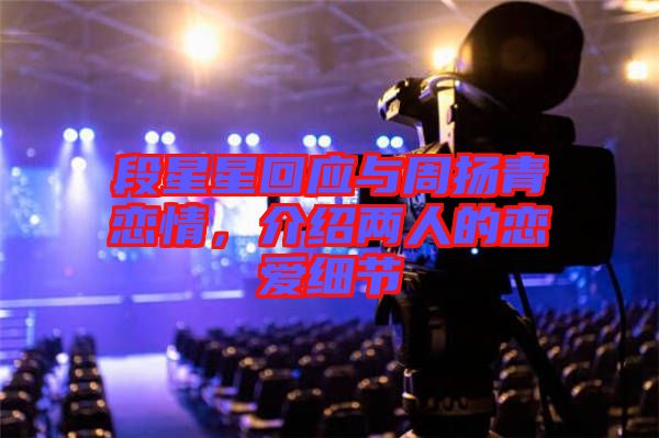段星星回應(yīng)與周揚(yáng)青戀情，介紹兩人的戀愛細(xì)節(jié)