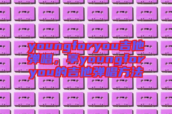 youngforyou吉他彈唱，享youngforyou的吉他彈唱方法