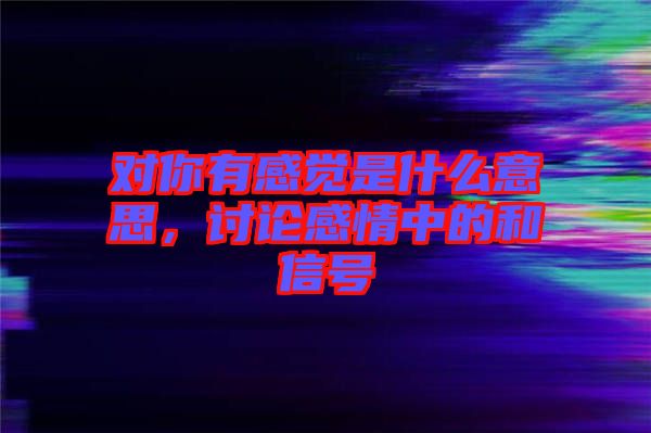 對(duì)你有感覺是什么意思，討論感情中的和信號(hào)