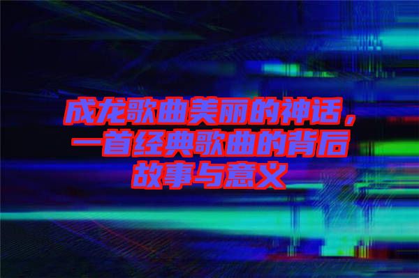 成龍歌曲美麗的神話，一首經(jīng)典歌曲的背后故事與意義