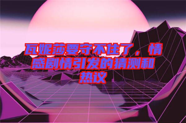 瓦妮莎要守不住了，情感劇情引發(fā)的猜測和熱議