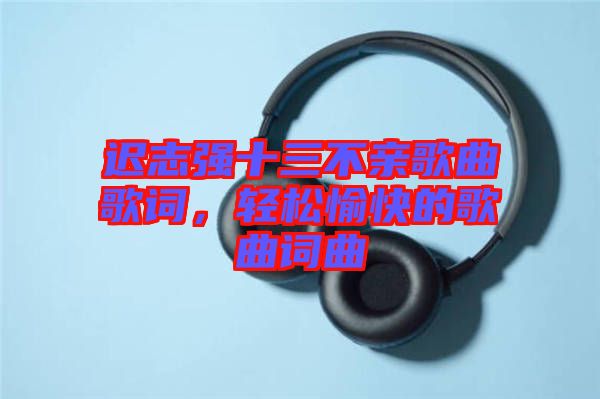 遲志強(qiáng)十三不親歌曲歌詞，輕松愉快的歌曲詞曲