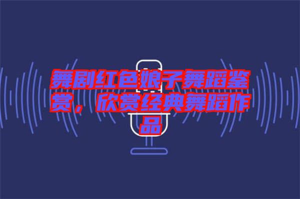 舞劇紅色娘子舞蹈鑒賞，欣賞經(jīng)典舞蹈作品