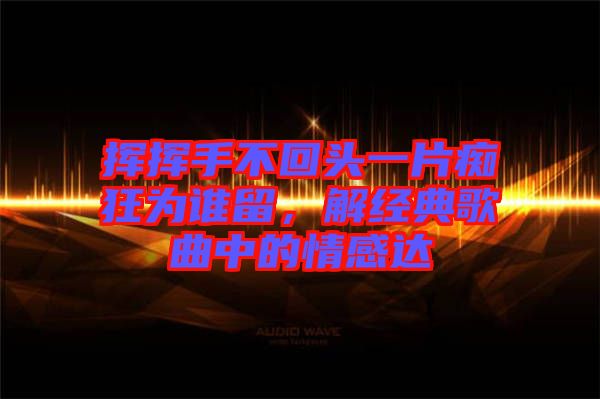 揮揮手不回頭一片癡狂為誰留，解經(jīng)典歌曲中的情感達(dá)
