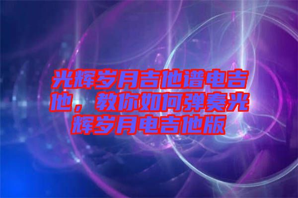光輝歲月吉他譜電吉他，教你如何彈奏光輝歲月電吉他版