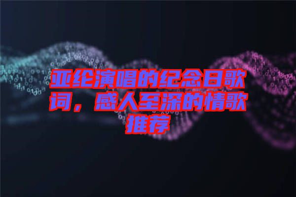 亞綸演唱的紀(jì)念日歌詞，感人至深的情歌推薦