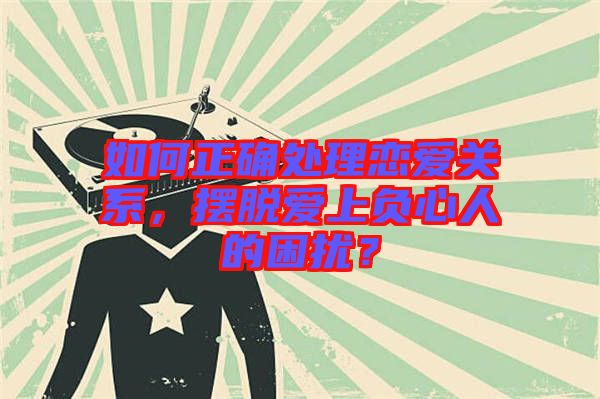如何正確處理戀愛關(guān)系，擺脫愛上負(fù)心人的困擾？